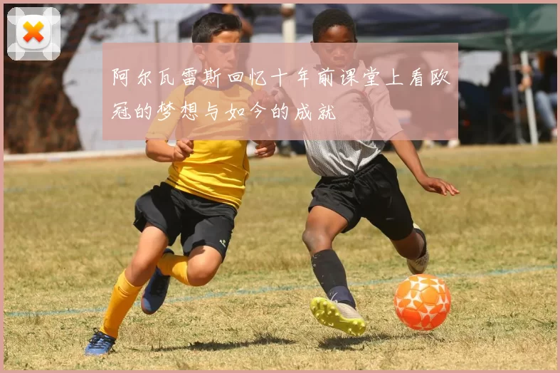 阿尔瓦雷斯回忆十年前课堂上看欧冠的梦想与如今的成就
