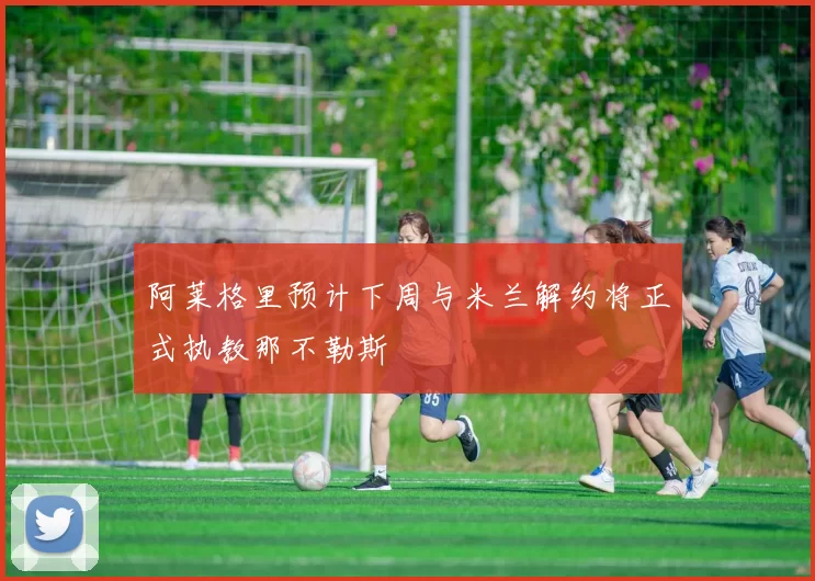 阿莱格里预计下周与米兰解约将正式执教那不勒斯