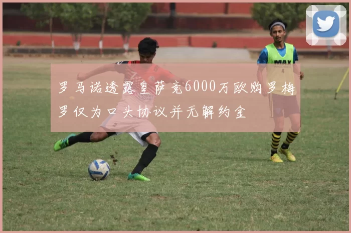 罗马诺透露皇萨竞6000万欧购罗梅罗仅为口头协议并无解约金