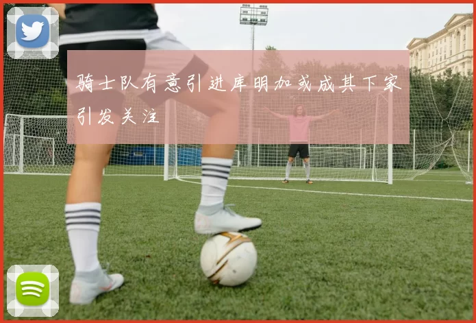 骑士队有意引进库明加或成其下家引发关注