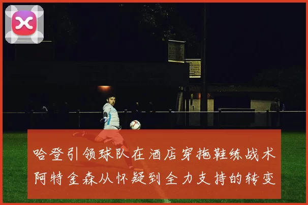 哈登引领球队在酒店穿拖鞋练战术阿特金森从怀疑到全力支持的转变