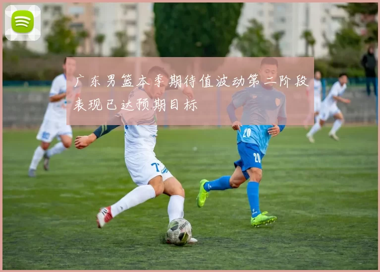 广东男篮本季期待值波动第二阶段表现已达预期目标