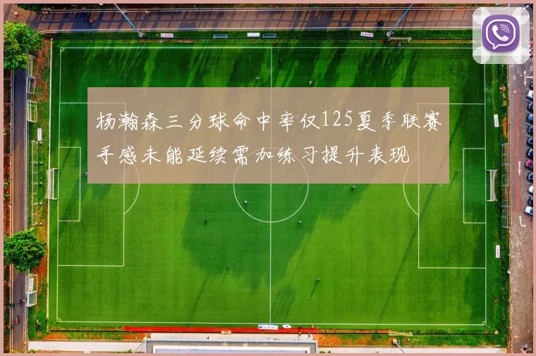 杨瀚森三分球命中率仅125夏季联赛手感未能延续需加练习提升表现