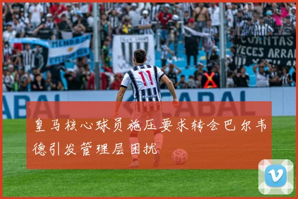 皇马核心球员施压要求转会巴尔韦德引发管理层困扰
