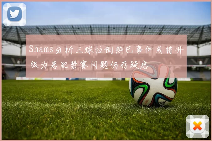 Shams分析三球拉倒热巴事件或将升级为恶犯禁赛问题仍存疑虑