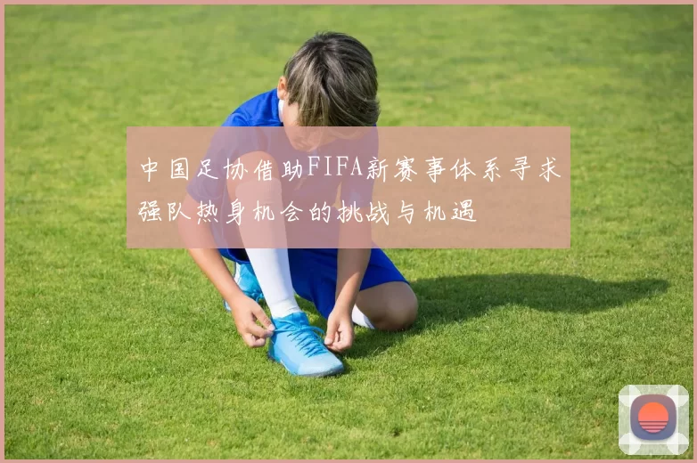 中国足协借助FIFA新赛事体系寻求强队热身机会的挑战与机遇