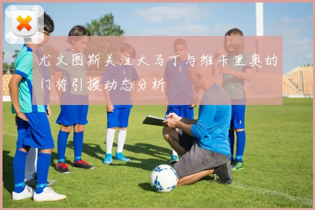 尤文图斯关注大马丁与维卡里奥的门将引援动态分析