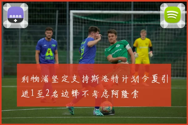 利物浦坚定支持斯洛特计划今夏引进1至2名边锋不考虑阿隆索