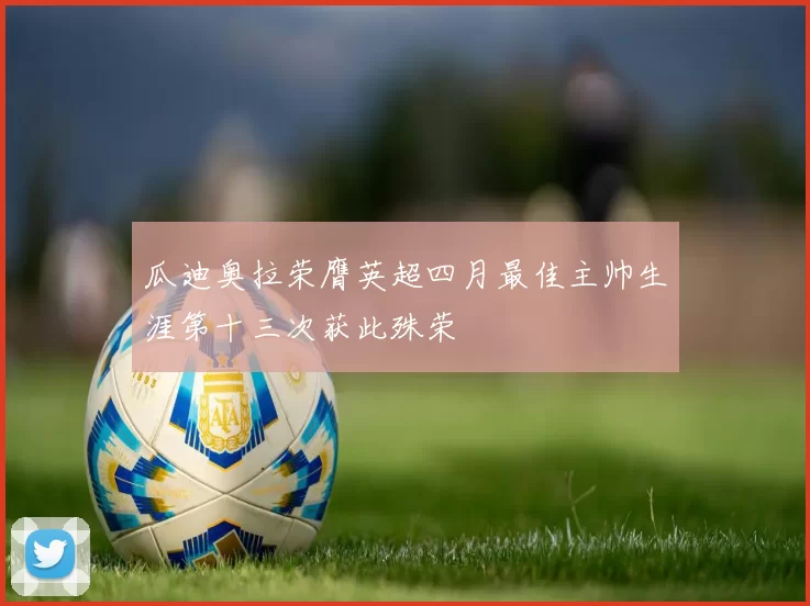 瓜迪奥拉荣膺英超四月最佳主帅生涯第十三次获此殊荣